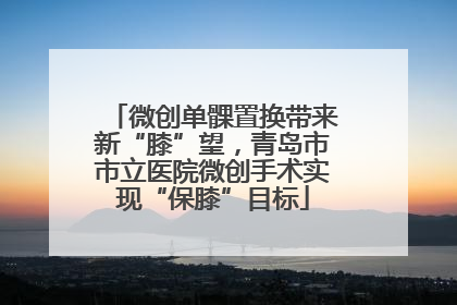 微创单髁置换带来新“膝”望，青岛市市立医院微创手术实现“保膝”目标