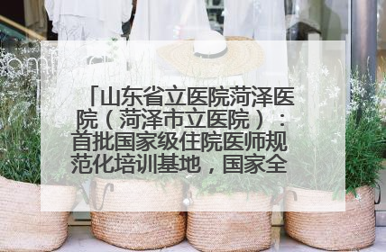 山东省立医院菏泽医院（菏泽市立医院）：首批国家级住院医师规范化培训基地，国家全科医生转岗培训基地