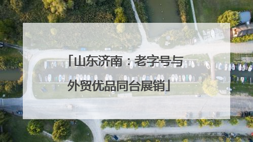 山东济南：老字号与外贸优品同台展销