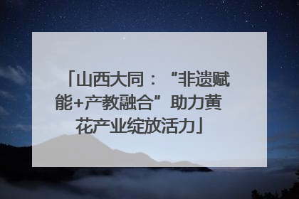 山西大同：“非遗赋能+产教融合”助力黄花产业绽放活力