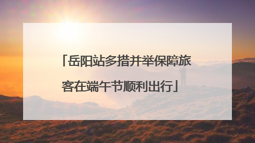 岳阳站多措并举保障旅客在端午节顺利出行