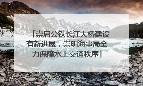 崇启公铁长江大桥建设有新进展，崇明海事局全力保障水上交通秩序