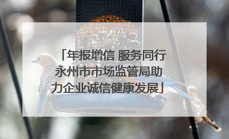 年报增信 服务同行 永州市市场监管局助力企业诚信健康发展