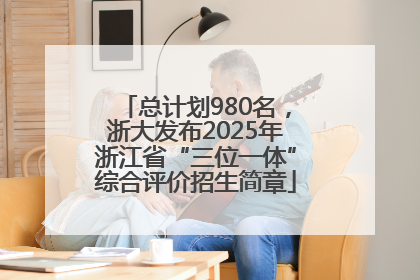 总计划980名，浙大发布2025年浙江省“三位一体”综合评价招生简章