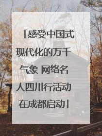 感受中国式现代化的万千气象 网络名人四川行活动在成都启动