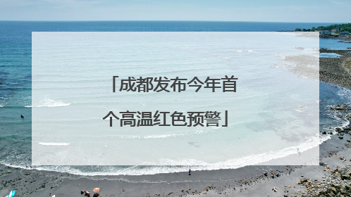 成都发布今年首个高温红色预警
