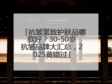 抗皱紧致护肤品哪款好？30-50岁抗皱品牌大汇总，2025莫错过