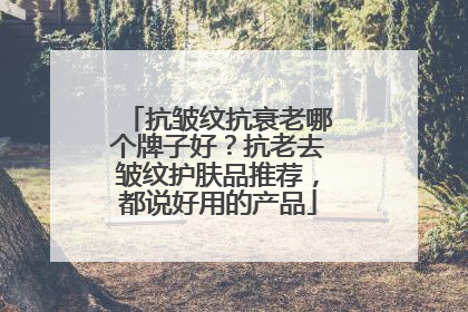 抗皱纹抗衰老哪个牌子好？抗老去皱纹护肤品推荐，都说好用的产品