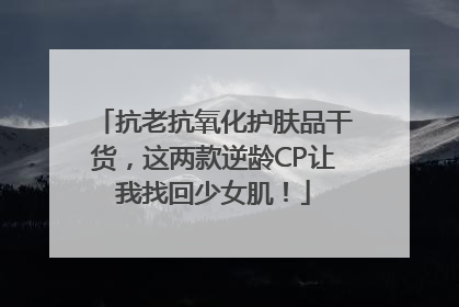 抗老抗氧化护肤品干货，这两款逆龄CP让我找回少女肌！