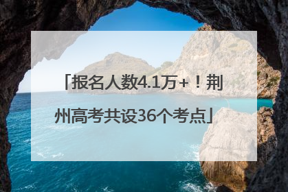 报名人数4.1万+！荆州高考共设36个考点