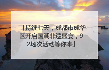持续七天，成都市成华区开启国潮非遗盛宴，92场次活动等你来