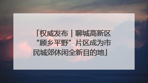 权威发布｜聊城高新区“顾乡平野”片区成为市民城郊休闲全新目的地