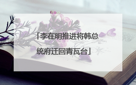 李在明推进将韩总统府迁回青瓦台
