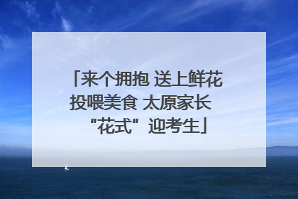 来个拥抱 送上鲜花 投喂美食 太原家长“花式”迎考生