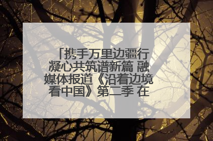 携手万里边疆行 凝心共筑谱新篇 融媒体报道《沿着边境看中国》第二季 在广西东兴正式启动