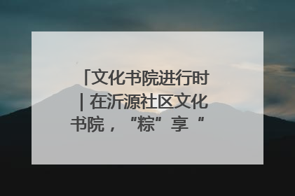 文化书院进行时｜在沂源社区文化书院，“粽”享“端午”美好时光