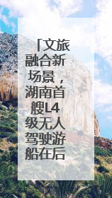 文旅融合新场景，湖南首艘L4级无人驾驶游船在后湖正式起航