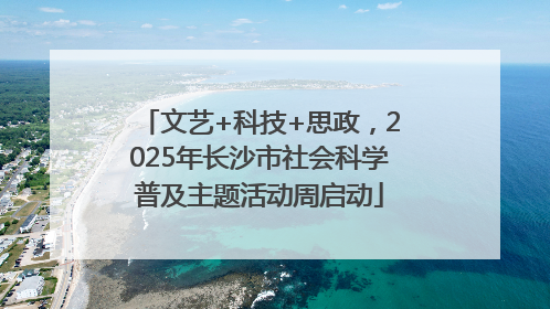 文艺+科技+思政，2025年长沙市社会科学普及主题活动周启动