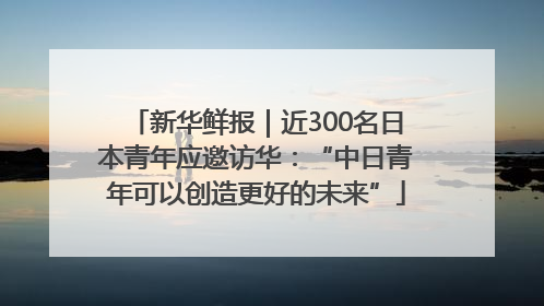 新华鲜报｜近300名日本青年应邀访华：“中日青年可以创造更好的未来”