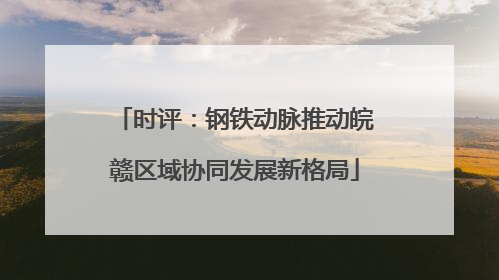 时评：钢铁动脉推动皖赣区域协同发展新格局