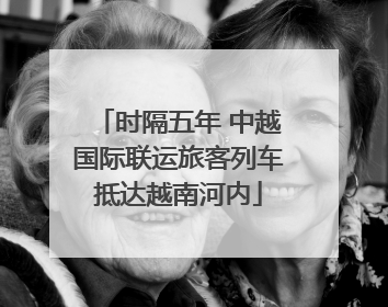 时隔五年 中越国际联运旅客列车抵达越南河内