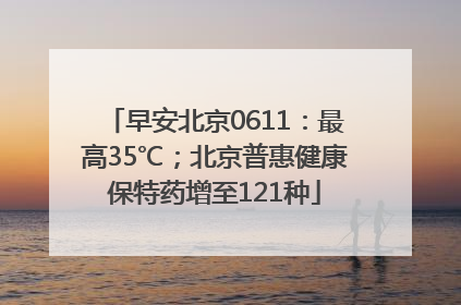 早安北京0611：最高35℃；北京普惠健康保特药增至121种