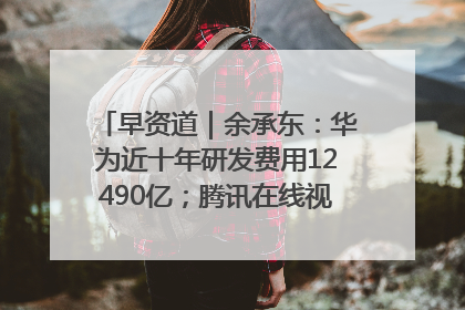 早资道｜余承东：华为近十年研发费用12490亿；腾讯在线视频重大组织调整