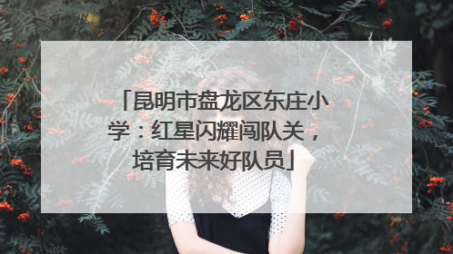 昆明市盘龙区东庄小学：红星闪耀闯队关，培育未来好队员