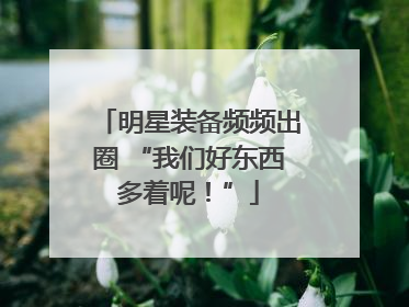 明星装备频频出圈 “我们好东西多着呢！”