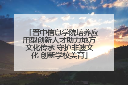 晋中信息学院培养应用型创新人才助力地方文化传承 守护非遗文化 创新学校美育