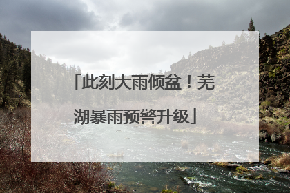 此刻大雨倾盆！芜湖暴雨预警升级