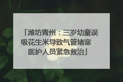 潍坊青州：三岁幼童误吸花生米导致气管堵塞 医护人员紧急救治