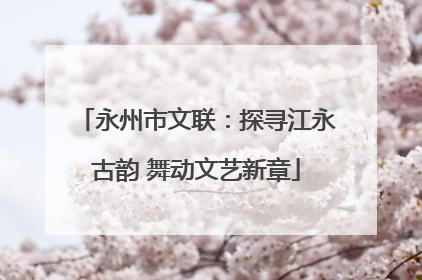 永州市文联：探寻江永古韵 舞动文艺新章