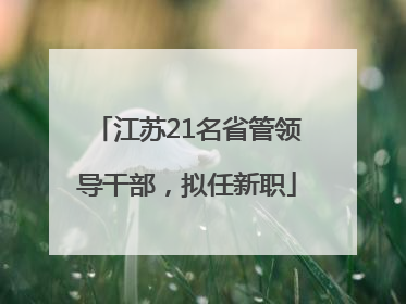 江苏21名省管领导干部，拟任新职
