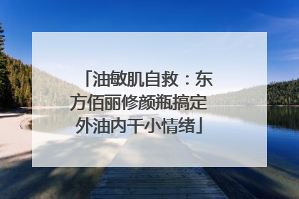 油敏肌自救：东方佰丽修颜瓶搞定外油内干小情绪