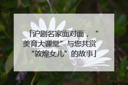 沪剧名家面对面，“美育大课堂”与您共赏“敦煌女儿”的故事