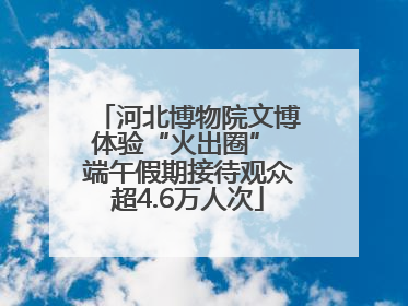 河北博物院文博体验“火出圈” 端午假期接待观众超4.6万人次
