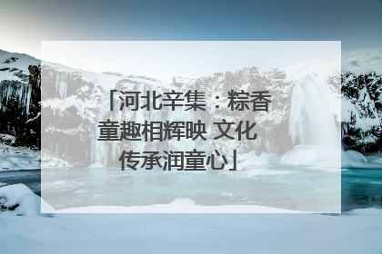 河北辛集：粽香童趣相辉映 文化传承润童心