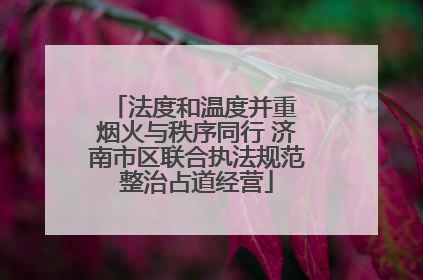 法度和温度并重 烟火与秩序同行 济南市区联合执法规范整治占道经营