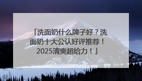 洗面奶什么牌子好？洗面奶十大公认好评推荐！2025清爽超给力！