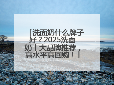 洗面奶什么牌子好？2025洗面奶十大品牌推荐，高水平高回购！