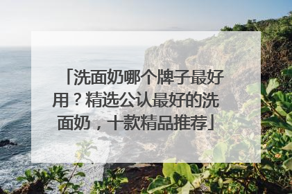 洗面奶哪个牌子最好用？精选公认最好的洗面奶，十款精品推荐