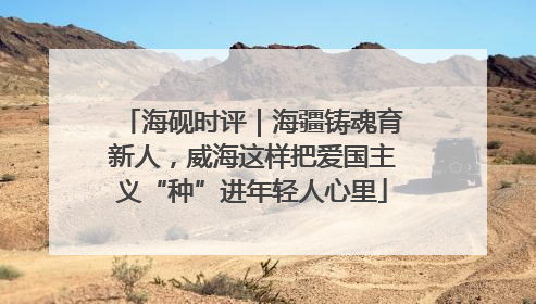 海砚时评｜海疆铸魂育新人，威海这样把爱国主义“种”进年轻人心里