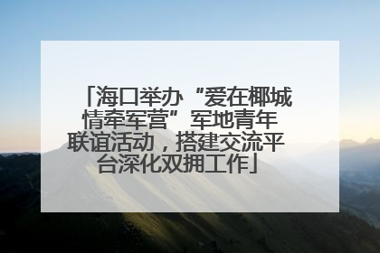 海口举办“爱在椰城 情牵军营”军地青年联谊活动，搭建交流平台深化双拥工作