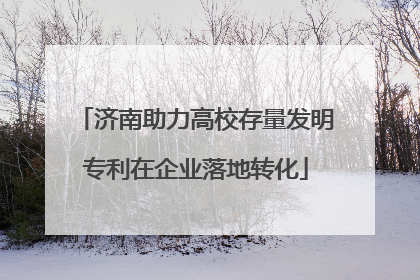 济南助力高校存量发明专利在企业落地转化