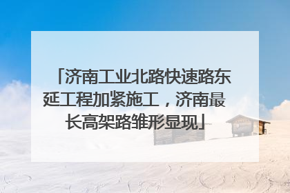 济南工业北路快速路东延工程加紧施工，济南最长高架路雏形显现
