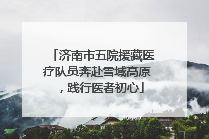 济南市五院援藏医疗队员奔赴雪域高原，践行医者初心