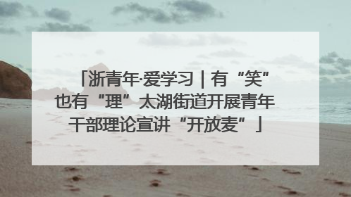 浙青年·爱学习｜有“笑”也有“理”太湖街道开展青年干部理论宣讲“开放麦”