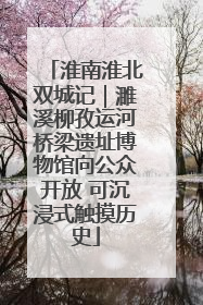 淮南淮北双城记｜濉溪柳孜运河桥梁遗址博物馆向公众开放 可沉浸式触摸历史