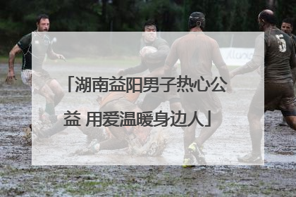湖南益阳男子热心公益 用爱温暖身边人